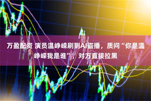 万盈配资 演员温峥嵘刷到AI盗播，质问“你是温峥嵘我是谁”，对方直接拉黑