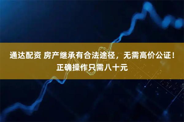 通达配资 房产继承有合法途径，无需高价公证！正确操作只需八十元