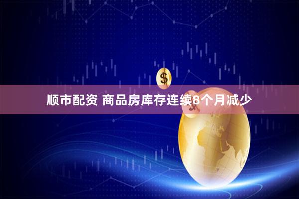 顺市配资 商品房库存连续8个月减少