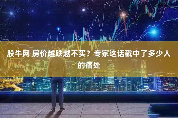 股牛网 房价越跌越不买？专家这话戳中了多少人的痛处