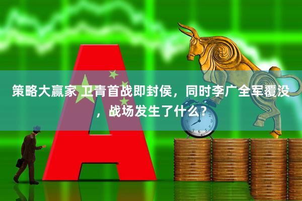 策略大赢家 卫青首战即封侯，同时李广全军覆没，战场发生了什么？
