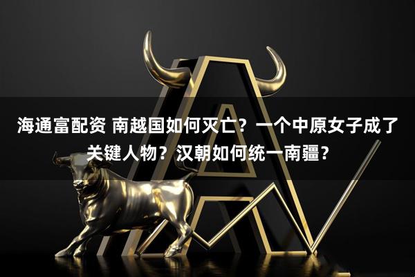 海通富配资 南越国如何灭亡？一个中原女子成了关键人物？汉朝如何统一南疆？