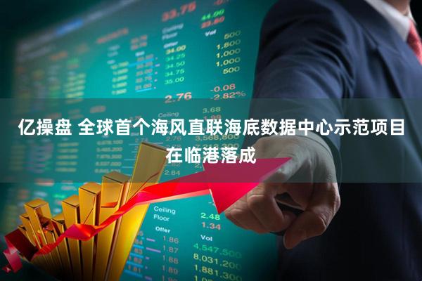 亿操盘 全球首个海风直联海底数据中心示范项目在临港落成