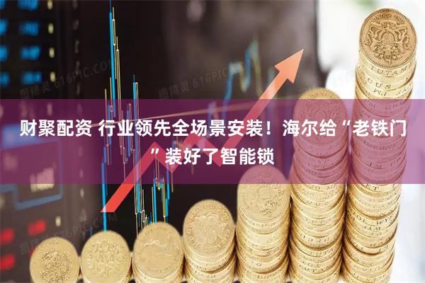 财聚配资 行业领先全场景安装！海尔给“老铁门”装好了智能锁