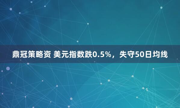 鼎冠策略资 美元指数跌0.5%，失守50日均线