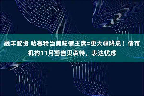 融丰配资 哈赛特当美联储主席=更大幅降息！债市机构11月警告贝森特，表达忧虑