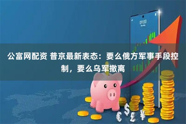 公富网配资 普京最新表态：要么俄方军事手段控制，要么乌军撤离