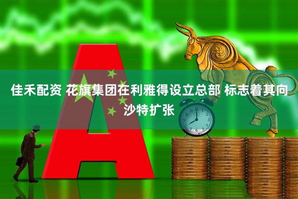 佳禾配资 花旗集团在利雅得设立总部 标志着其向沙特扩张