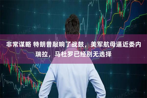 非常谋略 特朗普敲响了战鼓，美军航母逼近委内瑞拉，马杜罗已经别无选择