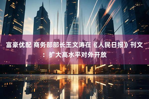 富豪优配 商务部部长王文涛在《人民日报》刊文：扩大高水平对外开放