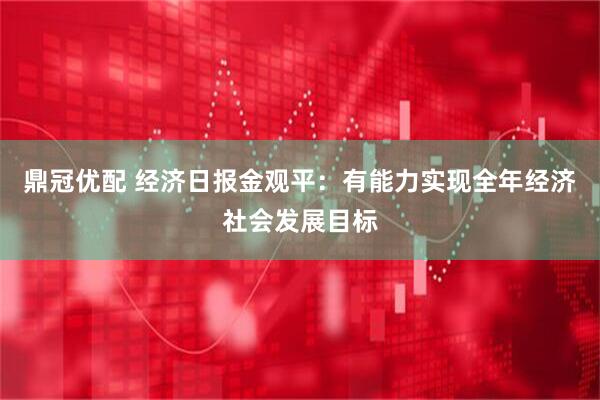 鼎冠优配 经济日报金观平：有能力实现全年经济社会发展目标