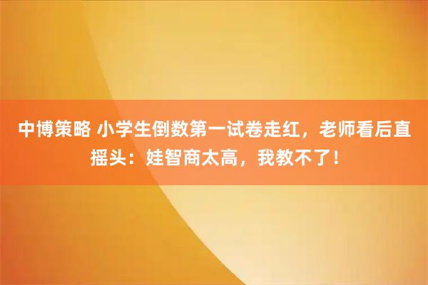 中博策略 小学生倒数第一试卷走红，老师看后直摇头：娃智商太高，我教不了！