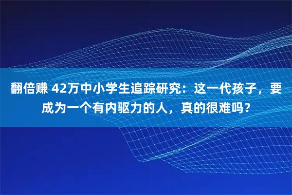 翻倍赚 42万中小学生追踪研究：这一代孩子，要成为一个有内驱力的人，真的很难吗？