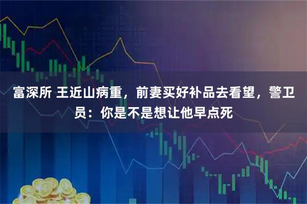 富深所 王近山病重，前妻买好补品去看望，警卫员：你是不是想让他早点死