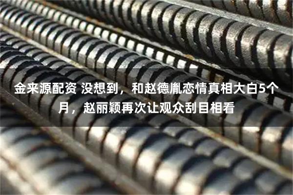 金来源配资 没想到，和赵德胤恋情真相大白5个月，赵丽颖再次让观众刮目相看