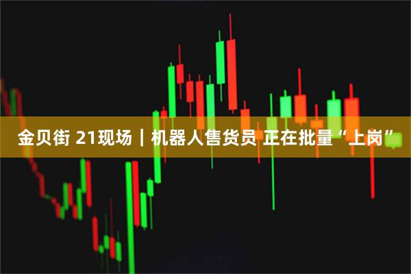 金贝街 21现场｜机器人售货员 正在批量“上岗”