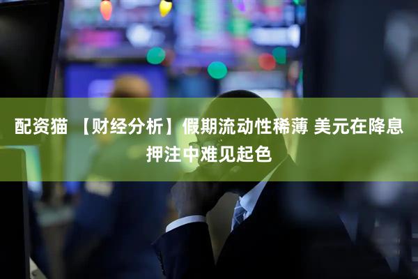 配资猫 【财经分析】假期流动性稀薄 美元在降息押注中难见起色