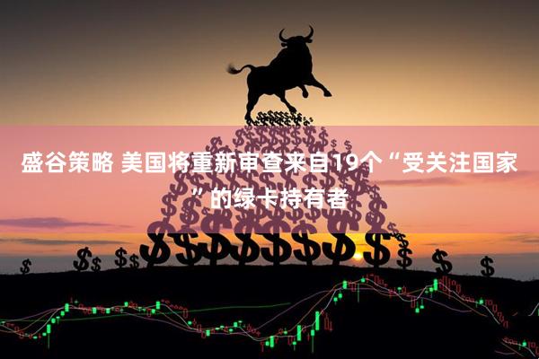 盛谷策略 美国将重新审查来自19个“受关注国家”的绿卡持有者