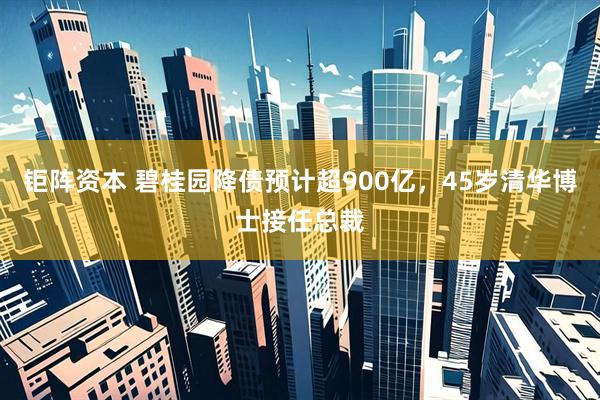 钜阵资本 碧桂园降债预计超900亿，45岁清华博士接任总裁