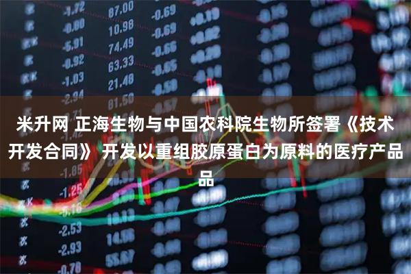 米升网 正海生物与中国农科院生物所签署《技术开发合同》 开发以重组胶原蛋白为原料的医疗产品