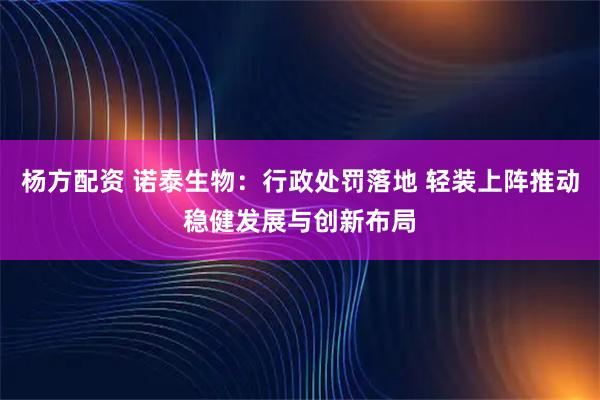 杨方配资 诺泰生物：行政处罚落地 轻装上阵推动稳健发展与创新布局