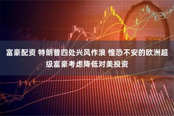 富豪配资 特朗普四处兴风作浪 惶恐不安的欧洲超级富豪考虑降低对美投资