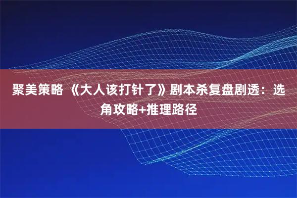 聚美策略 《大人该打针了》剧本杀复盘剧透：选角攻略+推理路径