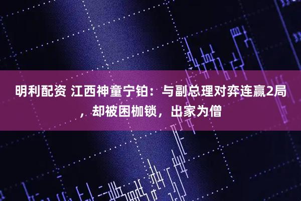 明利配资 江西神童宁铂：与副总理对弈连赢2局，却被困枷锁，出家为僧