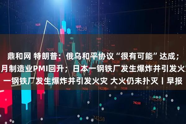 鼎和网 特朗普：俄乌和平协议“很有可能”达成；产需两端均有改善，11月制造业PMI回升；日本一钢铁厂发生爆炸并引发火灾 大火仍未扑灭丨早报
