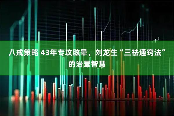 八戒策略 43年专攻眩晕，刘龙生“三祛通窍法”的治晕智慧