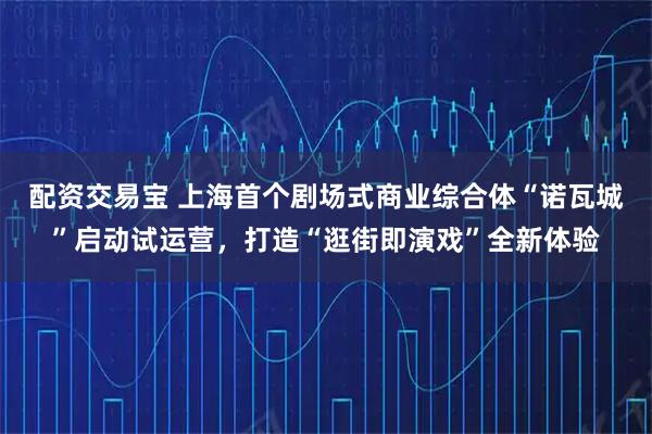 配资交易宝 上海首个剧场式商业综合体“诺瓦城”启动试运营，打造“逛街即演戏”全新体验