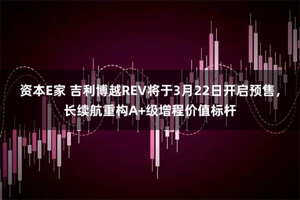 资本E家 吉利博越REV将于3月22日开启预售，长续航重构A+级增程价值标杆