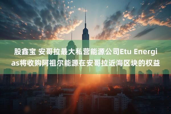 股鑫宝 安哥拉最大私营能源公司Etu Energias将收购阿祖尔能源在安哥拉近海区块的权益