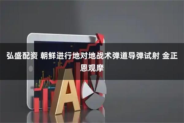 弘盛配资 朝鲜进行地对地战术弹道导弹试射 金正恩观摩
