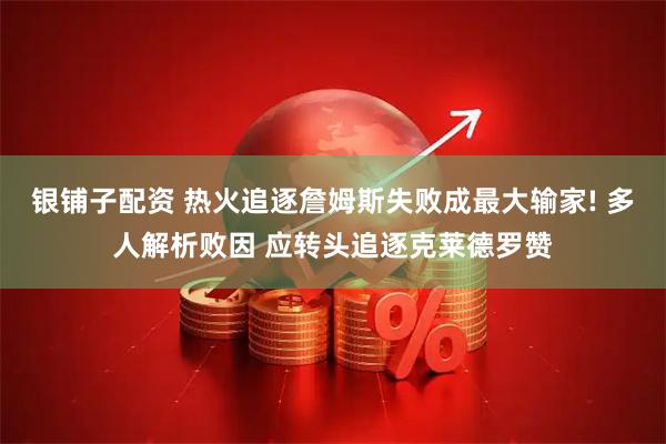银铺子配资 热火追逐詹姆斯失败成最大输家! 多人解析败因 应转头追逐克莱德罗赞
